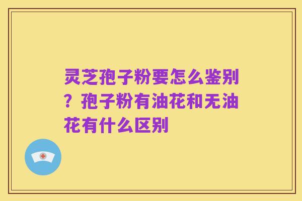 灵芝孢子粉要怎么鉴别?孢子粉有油花和无油花有什么区别
