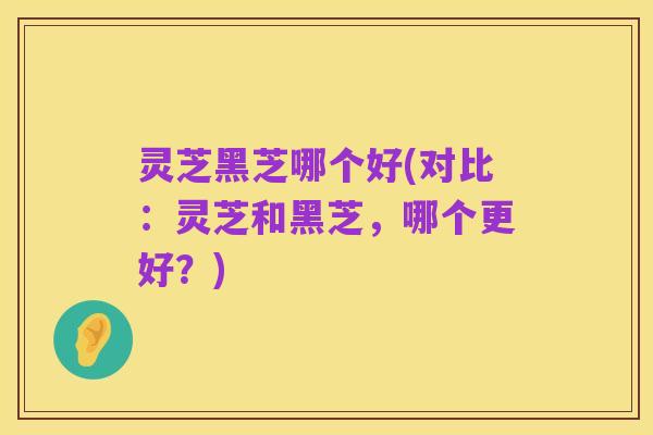 灵芝黑芝哪个好(对比：灵芝和黑芝，哪个更好？)