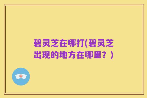 碧灵芝在哪打(碧灵芝出现的地方在哪里？)