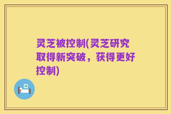 灵芝被控制(灵芝研究取得新突破,获得更好控制)