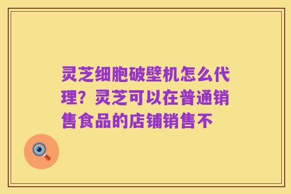 灵芝细胞破壁机怎么代理?灵芝可以在普通销售食品的店铺销售不