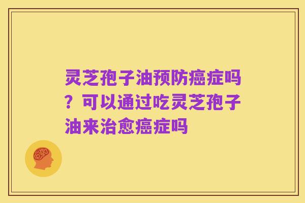 灵芝孢子油预防癌症吗?可以通过吃灵芝孢子油来治愈癌症吗