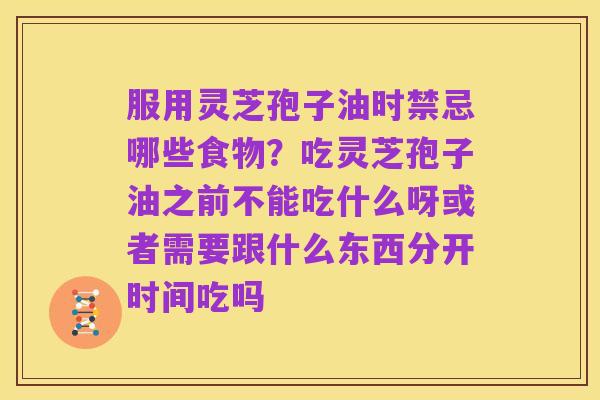 服用灵芝孢子油时禁忌哪些食物?吃灵芝孢子油之前不能吃什么呀或者需要跟什么东西分开时间吃吗