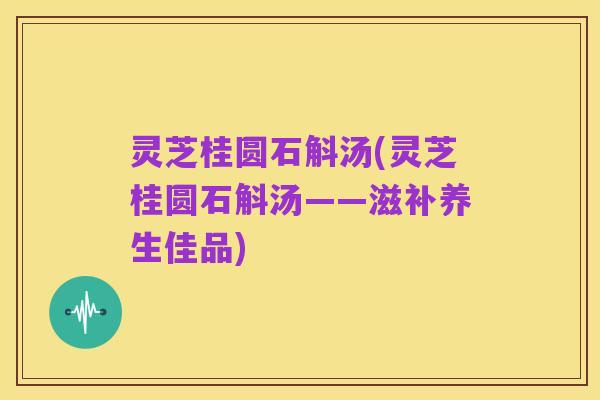 灵芝桂圆石斛汤(灵芝桂圆石斛汤——滋补养生佳品)