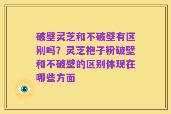 破壁灵芝和不破壁有区别吗?灵芝袍子粉破壁和不破壁的区别体现在哪些方面