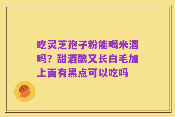 吃灵芝孢子粉能喝米酒吗?甜酒酿又长白毛加上面有黑点可以吃吗