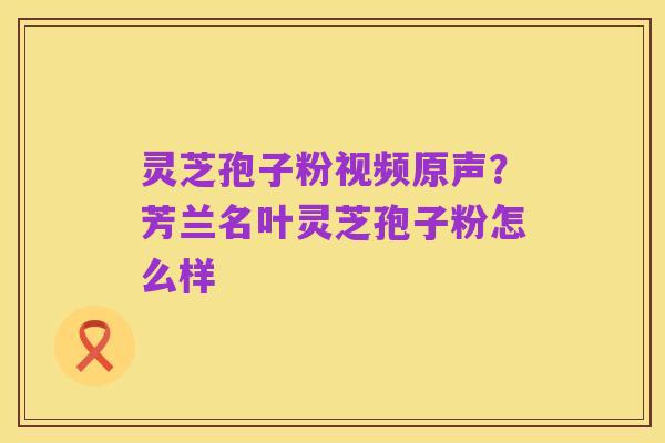 灵芝孢子粉视频原声?芳兰名叶灵芝孢子粉怎么样