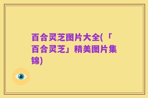 百合灵芝图片大全(「百合灵芝」精美图片集锦)