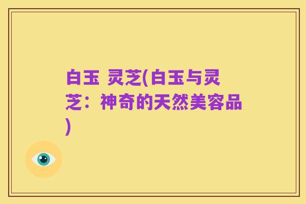 白玉 灵芝(白玉与灵芝：神奇的天然美容品)
