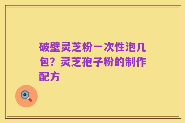 破壁灵芝粉一次性泡几包?灵芝孢子粉的制作配方