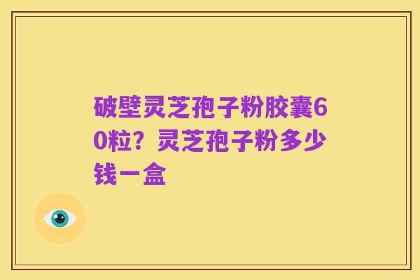 破壁灵芝孢子粉胶囊60粒?灵芝孢子粉多少钱一盒