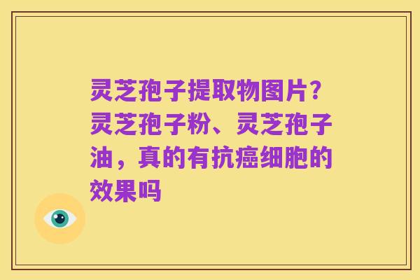灵芝孢子提取物图片？灵芝孢子粉、灵芝孢子油，真的有抗癌细胞的效果吗