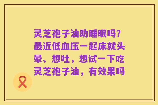 灵芝孢子油助睡眠吗?最近低血压一起床就头晕、想吐,想试一下吃灵芝孢子油,有效果吗