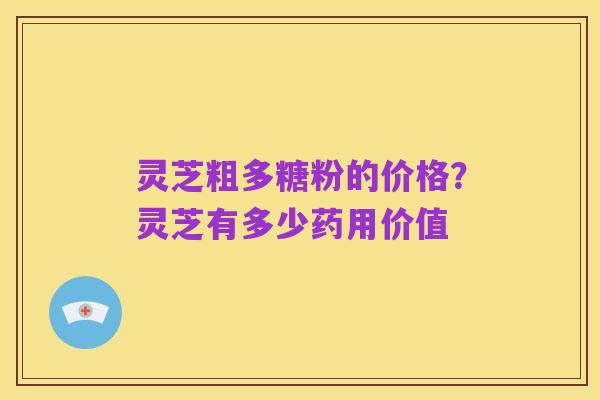 灵芝粗多糖粉的价格?灵芝有多少药用价值