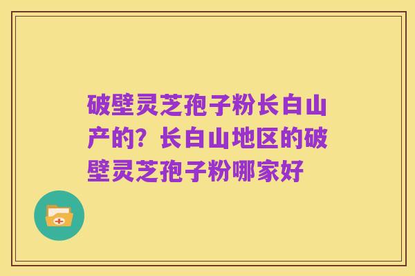 破壁灵芝孢子粉长白山产的？长白山地区的破壁灵芝孢子粉哪家好