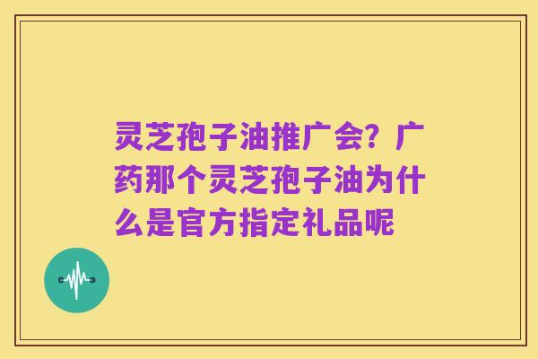 灵芝孢子油推广会？广药那个灵芝孢子油为什么是官方指定礼品呢