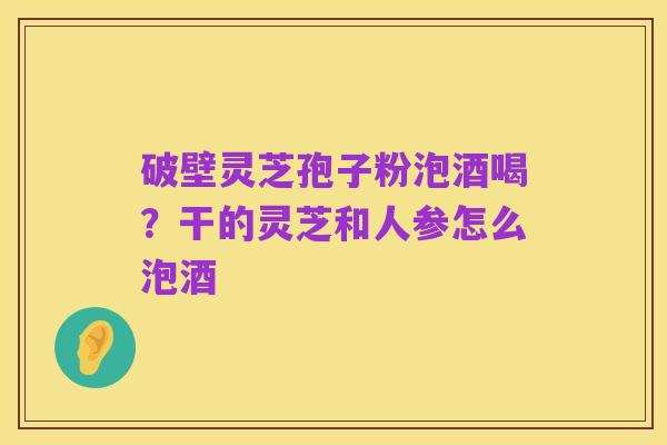 破壁灵芝孢子粉泡酒喝?干的灵芝和人参怎么泡酒
