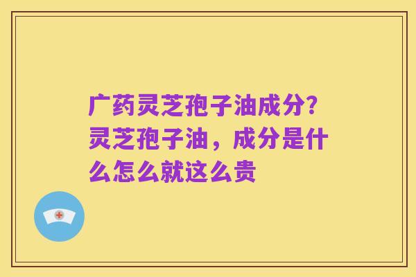 广药灵芝孢子油成分?灵芝孢子油,成分是什么怎么就这么贵