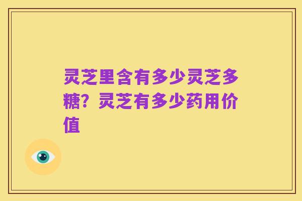 灵芝里含有多少灵芝多糖？灵芝有多少药用价值
