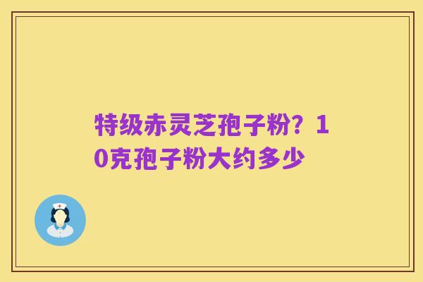 特级赤灵芝孢子粉？10克孢子粉大约多少
