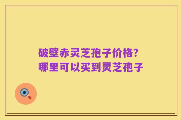 破壁赤灵芝孢子价格?哪里可以买到灵芝孢子
