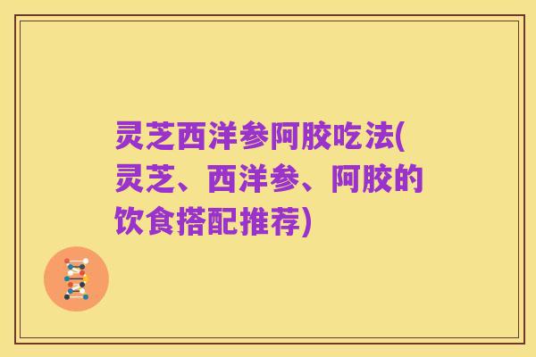 灵芝西洋参阿胶吃法(灵芝、西洋参、阿胶的饮食搭配推荐)