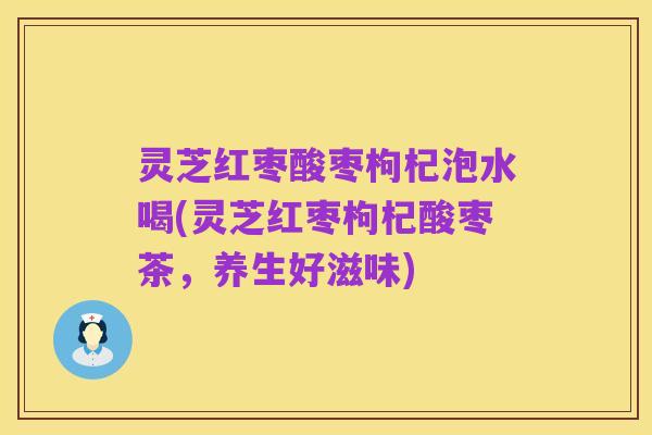 灵芝红枣酸枣枸杞泡水喝(灵芝红枣枸杞酸枣茶,养生好滋味)