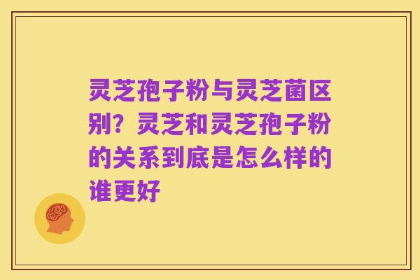 灵芝孢子粉与灵芝菌区别？灵芝和灵芝孢子粉的关系到底是怎么样的谁更好