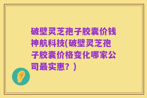 破壁灵芝孢子胶囊价钱神航科技(破壁灵芝孢子胶囊价格变化哪家公司最实惠？)