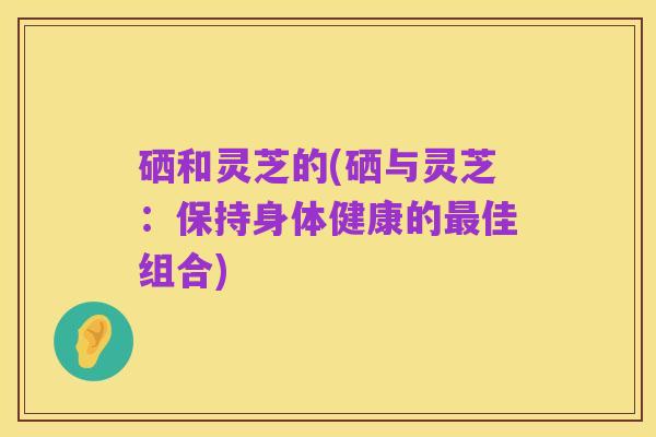 硒和灵芝的(硒与灵芝:保持身体健康的最佳组合)