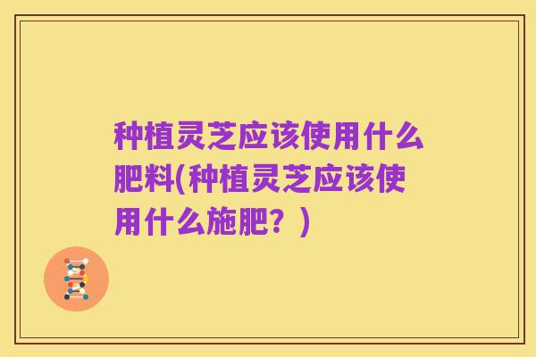 种植灵芝应该使用什么肥料(种植灵芝应该使用什么施肥?)
