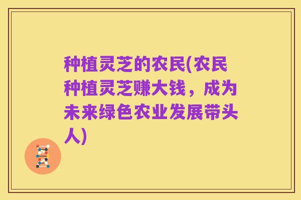 种植灵芝的农民(农民种植灵芝赚大钱，成为未来绿色农业发展带头人)