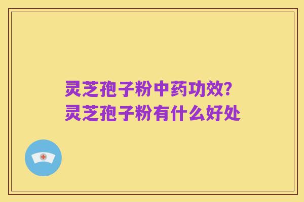 灵芝孢子粉中药功效?灵芝孢子粉有什么好处