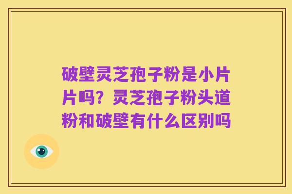 破壁灵芝孢子粉是小片片吗？灵芝孢子粉头道粉和破壁有什么区别吗