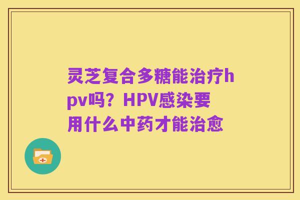 灵芝复合多糖能治疗hpv吗?HPV感染要用什么中药才能治愈