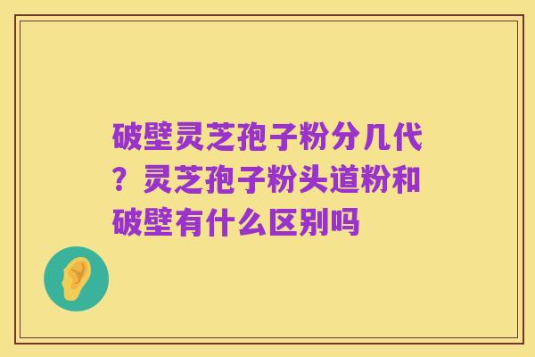 破壁灵芝孢子粉分几代？灵芝孢子粉头道粉和破壁有什么区别吗