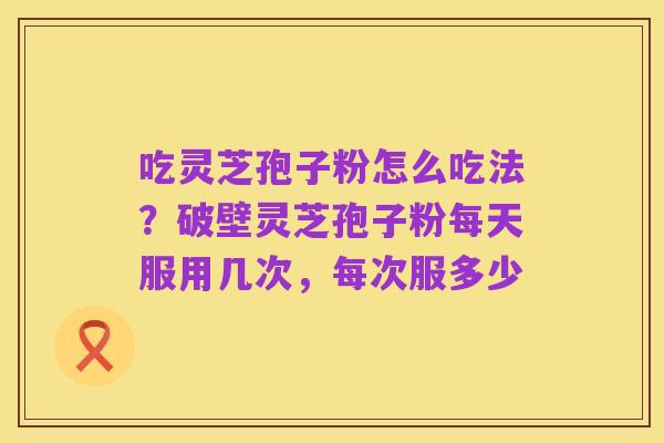 吃灵芝孢子粉怎么吃法?破壁灵芝孢子粉每天服用几次,每次服多少