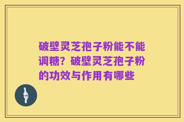 破壁灵芝孢子粉能不能调糖？破壁灵芝孢子粉的功效与作用有哪些