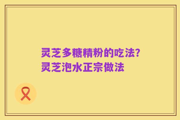 灵芝多糖精粉的吃法?灵芝泡水正宗做法