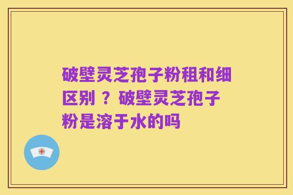 破壁灵芝孢子粉租和细区别 ？破壁灵芝孢子粉是溶于水的吗