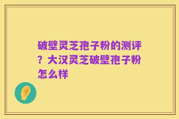 破壁灵芝孢子粉的测评?大汉灵芝破壁孢子粉怎么样