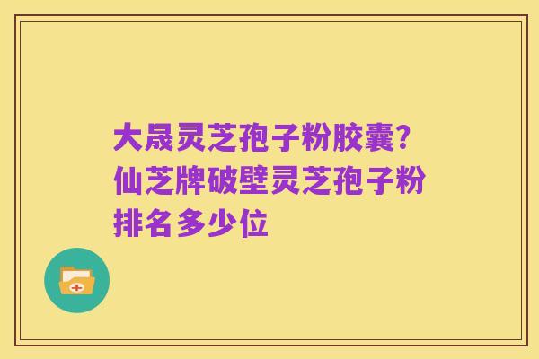大晟灵芝孢子粉胶囊？仙芝牌破壁灵芝孢子粉排名多少位