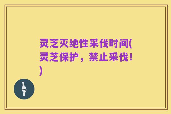 灵芝灭绝性采伐时间(灵芝保护,禁止采伐!)