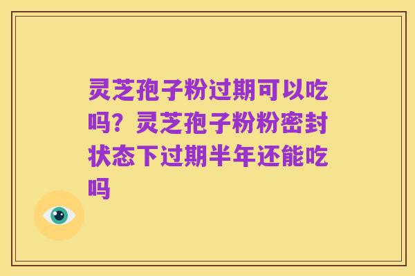 灵芝孢子粉过期可以吃吗?灵芝孢子粉粉密封状态下过期半年还能吃吗