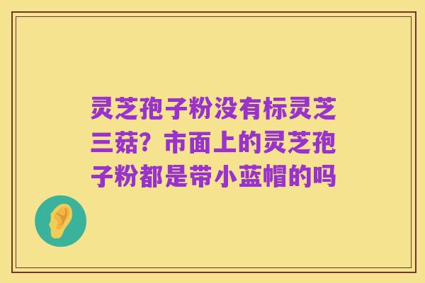 灵芝孢子粉没有标灵芝三菇?市面上的灵芝孢子粉都是带小蓝帽的吗