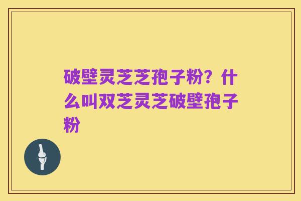破壁灵芝芝孢子粉?什么叫双芝灵芝破壁孢子粉