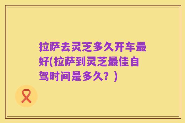 拉萨去灵芝多久开车最好(拉萨到灵芝最佳自驾时间是多久?)