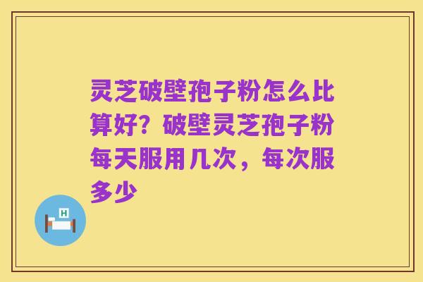 灵芝破壁孢子粉怎么比算好?破壁灵芝孢子粉每天服用几次,每次服多少
