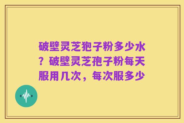 破壁灵芝狍子粉多少水?破壁灵芝孢子粉每天服用几次,每次服多少
