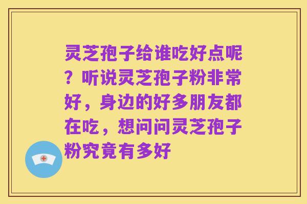 灵芝孢子给谁吃好点呢?听说灵芝孢子粉非常好,身边的好多朋友都在吃,想问问灵芝孢子粉究竟有多好